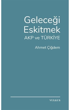Geleceği Eskitmek Akp Ve Türkiye / Ahmet Çiğdem Geleceği Eskitmek Akp Ve Türkiye / Ahmet Çiğdem