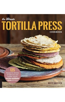 The Ultimate Tortilla Press Cookbook: 125 Recipes For All Kinds Of Make-your-own Tortillas--and For Burritos, Enchiladas, Tacos, And More
