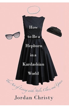 How To Be A Hepburn In A Kardashian World: The Art Of Living With Style, Class, And Grace