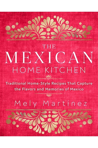 The Mexican Home Kitchen: Traditional Home-style Recipes That Capture The Flavors And Memories Of Mexico