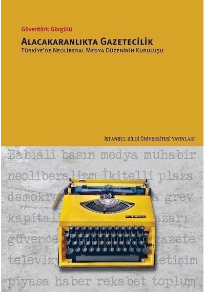 Alacakaranlıkta Gazetecilik - Türkiye'de Neoliberal Medya Düzeninin Kuruluşu - Güventürk Görgülü - İstanbul Bilgi Üniv.Yayınları