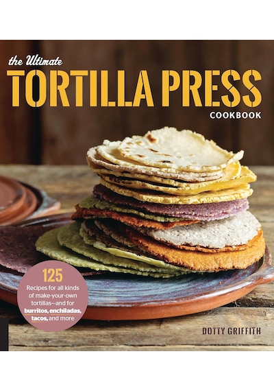 The Ultimate Tortilla Press Cookbook: 125 Recipes For All Kinds Of Make-your-own Tortillas--and For Burritos, Enchiladas, Tacos, And More