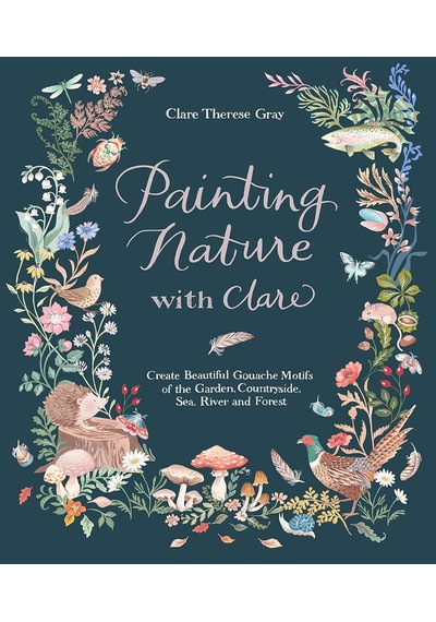 Painting Nature With Clare: Create Beautiful Gouache Motifs Of The Garden, Countryside, Sea, River And Forest