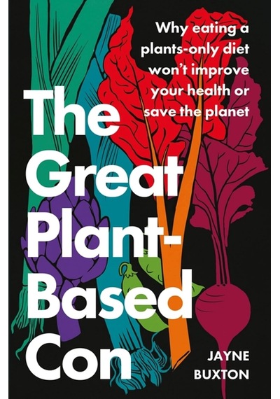 The Great Plant-based Con: Why Eating A Plants-only Diet Won't İmprove Your Health Or Save The Planet