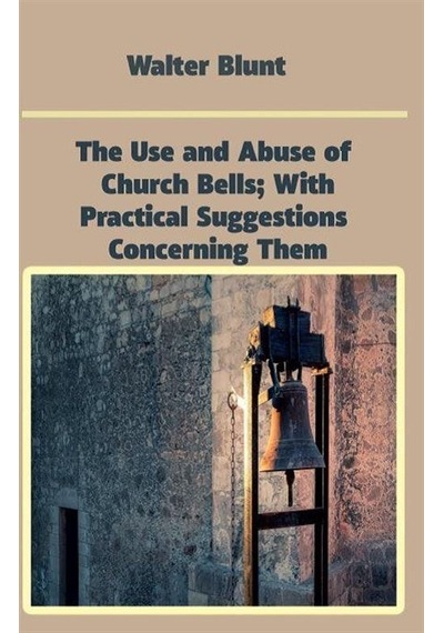 The Use and Abuse of Church Bells| With Practical Suggestions Concerning Them - Walter Blunt - Platanus Publishing