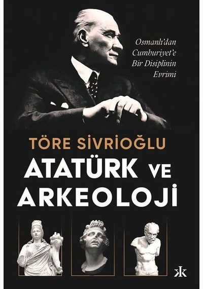 Atatürk ve Arkeoloji: Osmanlı'dan Cumhuriyet'e Bir Disiplinin Evrimi - Töre Sivrioğlu - Kafka Kitap